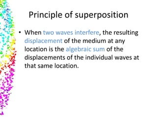 Principle of superposition
• When two waves interfere, the resulting
  displacement of the medium at any
  location is the algebraic sum of the
  displacements of the individual waves at
  that same location.
 