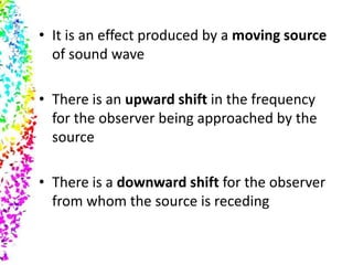 • It is an effect produced by a moving source
  of sound wave

• There is an upward shift in the frequency
  for the observer being approached by the
  source

• There is a downward shift for the observer
  from whom the source is receding
 