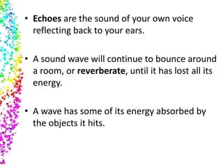 • Echoes are the sound of your own voice
  reflecting back to your ears.

• A sound wave will continue to bounce around
  a room, or reverberate, until it has lost all its
  energy.

• A wave has some of its energy absorbed by
  the objects it hits.
 