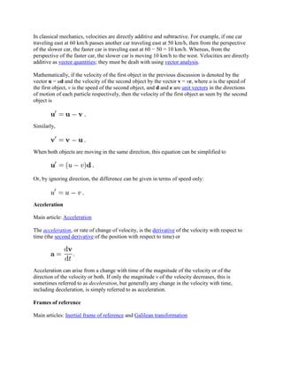 In classical mechanics, velocities are directly additive and subtractive. For example, if one car
traveling east at 60 km/h passes another car traveling east at 50 km/h, then from the perspective
of the slower car, the faster car is traveling east at 60 − 50 = 10 km/h. Whereas, from the
perspective of the faster car, the slower car is moving 10 km/h to the west. Velocities are directly
additive as vector quantities; they must be dealt with using vector analysis.

Mathematically, if the velocity of the first object in the previous discussion is denoted by the
vector u = ud and the velocity of the second object by the vector v = ve, where u is the speed of
the first object, v is the speed of the second object, and d and e are unit vectors in the directions
of motion of each particle respectively, then the velocity of the first object as seen by the second
object is



Similarly,



When both objects are moving in the same direction, this equation can be simplified to



Or, by ignoring direction, the difference can be given in terms of speed only:



Acceleration

Main article: Acceleration

The acceleration, or rate of change of velocity, is the derivative of the velocity with respect to
time (the second derivative of the position with respect to time) or




Acceleration can arise from a change with time of the magnitude of the velocity or of the
direction of the velocity or both. If only the magnitude v of the velocity decreases, this is
sometimes referred to as deceleration, but generally any change in the velocity with time,
including deceleration, is simply referred to as acceleration.

Frames of reference

Main articles: Inertial frame of reference and Galilean transformation
 