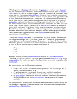 While the position and velocity and acceleration of a particle can be referred to any observer in
any state of motion, classical mechanics assumes the existence of a special family of reference
frames in terms of which the mechanical laws of nature take a comparatively simple form. These
special reference frames are called inertial frames. An inertial frame is such that when an object
without any force interactions (an idealized situation) is viewed from it, it will appear either to be
at rest or in a state of uniform motion in a straight line. This is the fundamental definition of an
inertial frame. They are characterized by the requirement that all forces entering the observer's
physical laws originate in identifiable sources (charges, gravitational bodies, and so forth). A
non-inertial reference frame is one accelerating with respect to an inertial one, and in such a non-
inertial frame a particle is subject to acceleration by fictitious forces that enter the equations of
motion solely as a result of its accelerated motion, and do not originate in identifiable sources.
These fictitious forces are in addition to the real forces recognized in an inertial frame. A key
concept of inertial frames is the method for identifying them. For practical purposes, reference
frames that are unaccelerated with respect to the distant stars are regarded as good
approximations to inertial frames.

Consider two reference frames S and S'. For observers in each of the reference frames an event
has space-time coordinates of (x,y,z,t) in frame S and (x',y',z',t') in frame S'. Assuming time is
measured the same in all reference frames, and if we require x = x' when t = 0, then the relation
between the space-time coordinates of the same event observed from the reference frames S' and
S, which are moving at a relative velocity of u in the x direction is:

       x' = x − u·t
       y' = y
       z' = z
       t' = t.

This set of formulas defines a group transformation known as the Galilean transformation
(informally, the Galilean transform). This group is a limiting case of the Poincaré group used in
special relativity. The limiting case applies when the velocity u is very small compared to c, the
speed of light.

The transformations have the following consequences:

       v′ = v − u (the velocity v′ of a particle from the perspective of S′ is slower by u than its
       velocity v from the perspective of S)
       a′ = a (the acceleration of a particle is the same in any inertial reference frame)
       F′ = F (the force on a particle is the same in any inertial reference frame)
       the speed of light is not a constant in classical mechanics, nor does the special position
       given to the speed of light in relativistic mechanics have a counterpart in classical
       mechanics.

For some problems, it is convenient to use rotating coordinates (reference frames). Thereby one
can either keep a mapping to a convenient inertial frame, or introduce additionally a fictitious
centrifugal force and Coriolis force.
 