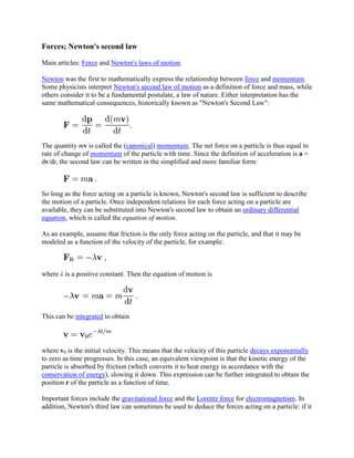 Forces; Newton's second law

Main articles: Force and Newton's laws of motion

Newton was the first to mathematically express the relationship between force and momentum.
Some physicists interpret Newton's second law of motion as a definition of force and mass, while
others consider it to be a fundamental postulate, a law of nature. Either interpretation has the
same mathematical consequences, historically known as "Newton's Second Law":




The quantity mv is called the (canonical) momentum. The net force on a particle is thus equal to
rate of change of momentum of the particle with time. Since the definition of acceleration is a =
dv/dt, the second law can be written in the simplified and more familiar form:



So long as the force acting on a particle is known, Newton's second law is sufficient to describe
the motion of a particle. Once independent relations for each force acting on a particle are
available, they can be substituted into Newton's second law to obtain an ordinary differential
equation, which is called the equation of motion.

As an example, assume that friction is the only force acting on the particle, and that it may be
modeled as a function of the velocity of the particle, for example:



where λ is a positive constant. Then the equation of motion is




This can be integrated to obtain



where v0 is the initial velocity. This means that the velocity of this particle decays exponentially
to zero as time progresses. In this case, an equivalent viewpoint is that the kinetic energy of the
particle is absorbed by friction (which converts it to heat energy in accordance with the
conservation of energy), slowing it down. This expression can be further integrated to obtain the
position r of the particle as a function of time.

Important forces include the gravitational force and the Lorentz force for electromagnetism. In
addition, Newton's third law can sometimes be used to deduce the forces acting on a particle: if it
 
