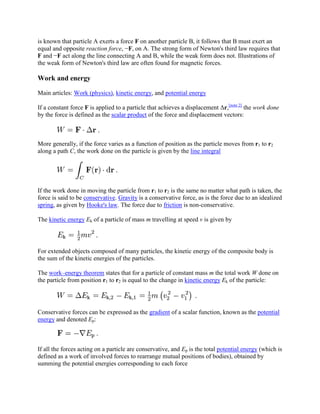 is known that particle A exerts a force F on another particle B, it follows that B must exert an
equal and opposite reaction force, −F, on A. The strong form of Newton's third law requires that
F and −F act along the line connecting A and B, while the weak form does not. Illustrations of
the weak form of Newton's third law are often found for magnetic forces.

Work and energy

Main articles: Work (physics), kinetic energy, and potential energy

If a constant force F is applied to a particle that achieves a displacement Δr,[note 2] the work done
by the force is defined as the scalar product of the force and displacement vectors:



More generally, if the force varies as a function of position as the particle moves from r1 to r2
along a path C, the work done on the particle is given by the line integral




If the work done in moving the particle from r1 to r2 is the same no matter what path is taken, the
force is said to be conservative. Gravity is a conservative force, as is the force due to an idealized
spring, as given by Hooke's law. The force due to friction is non-conservative.

The kinetic energy Ek of a particle of mass m travelling at speed v is given by




For extended objects composed of many particles, the kinetic energy of the composite body is
the sum of the kinetic energies of the particles.

The work–energy theorem states that for a particle of constant mass m the total work W done on
the particle from position r1 to r2 is equal to the change in kinetic energy Ek of the particle:




Conservative forces can be expressed as the gradient of a scalar function, known as the potential
energy and denoted Ep:



If all the forces acting on a particle are conservative, and Ep is the total potential energy (which is
defined as a work of involved forces to rearrange mutual positions of bodies), obtained by
summing the potential energies corresponding to each force
 