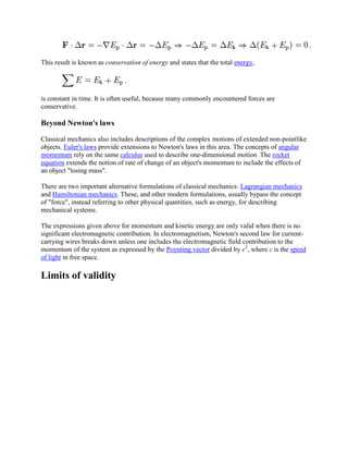This result is known as conservation of energy and states that the total energy,




is constant in time. It is often useful, because many commonly encountered forces are
conservative.

Beyond Newton's laws

Classical mechanics also includes descriptions of the complex motions of extended non-pointlike
objects. Euler's laws provide extensions to Newton's laws in this area. The concepts of angular
momentum rely on the same calculus used to describe one-dimensional motion. The rocket
equation extends the notion of rate of change of an object's momentum to include the effects of
an object "losing mass".

There are two important alternative formulations of classical mechanics: Lagrangian mechanics
and Hamiltonian mechanics. These, and other modern formulations, usually bypass the concept
of "force", instead referring to other physical quantities, such as energy, for describing
mechanical systems.

The expressions given above for momentum and kinetic energy are only valid when there is no
significant electromagnetic contribution. In electromagnetism, Newton's second law for current-
carrying wires breaks down unless one includes the electromagnetic field contribution to the
momentum of the system as expressed by the Poynting vector divided by c2, where c is the speed
of light in free space.

Limits of validity
 