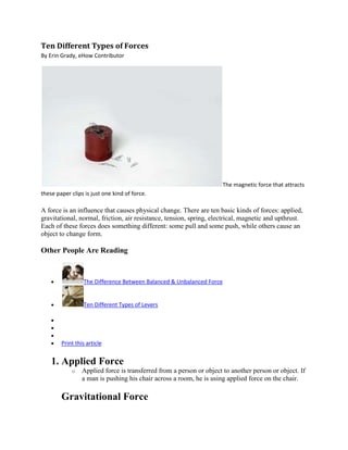 Ten Different Types of Forces
By Erin Grady, eHow Contributor




                                                                      The magnetic force that attracts
these paper clips is just one kind of force.

A force is an influence that causes physical change. There are ten basic kinds of forces: applied,
gravitational, normal, friction, air resistance, tension, spring, electrical, magnetic and upthrust.
Each of these forces does something different: some pull and some push, while others cause an
object to change form.

Other People Are Reading



                 The Difference Between Balanced & Unbalanced Force


                 Ten Different Types of Levers




        Print this article


    1. Applied Force
            o    Applied force is transferred from a person or object to another person or object. If
                 a man is pushing his chair across a room, he is using applied force on the chair.

        Gravitational Force
 