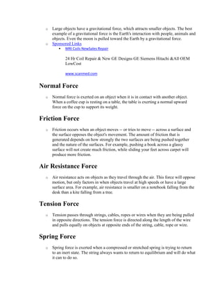 o   Large objects have a gravitational force, which attracts smaller objects. The best
      example of a gravitational force is the Earth's interaction with people, animals and
      objects. Even the moon is pulled toward the Earth by a gravitational force.
  o   Sponsored Links
            MRI Coils NewSales Repair

             24 Hr Coil Repair & New GE Designs GE Siemens Hitachi &All OEM
             LowCost

             www.scanmed.com


Normal Force
  o   Normal force is exerted on an object when it is in contact with another object.
      When a coffee cup is resting on a table, the table is exerting a normal upward
      force on the cup to support its weight.

Friction Force
  o   Friction occurs when an object moves -- or tries to move -- across a surface and
      the surface opposes the object's movement. The amount of friction that is
      generated depends on how strongly the two surfaces are being pushed together
      and the nature of the surfaces. For example, pushing a book across a glassy
      surface will not create much friction, while sliding your feet across carpet will
      produce more friction.

Air Resistance Force
  o   Air resistance acts on objects as they travel through the air. This force will oppose
      motion, but only factors in when objects travel at high speeds or have a large
      surface area. For example, air resistance is smaller on a notebook falling from the
      desk than a kite falling from a tree.

Tension Force
  o   Tension passes through strings, cables, ropes or wires when they are being pulled
      in opposite directions. The tension force is directed along the length of the wire
      and pulls equally on objects at opposite ends of the string, cable, rope or wire.

Spring Force
  o   Spring force is exerted when a compressed or stretched spring is trying to return
      to an inert state. The string always wants to return to equilibrium and will do what
      it can to do so.
 