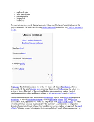 nuclear physics
       solid state physics
       plasma physics
       geophysics
       biophysics

The two main branches are : 1) Classical Mechanics 2) Quantum MechanicsThis article is about the
physics sub-field. For the book written by Herbert Goldstein and others, see Classical Mechanics
(book).

               Classical mechanics

               History of classical mechanics
               Timeline of classical mechanics


 Branches[show]


 Formulations[show]


 Fundamental concepts[show]


 Core topics[show]


 Scientists[show]


                                                       v
                                                       t
                                                       e


In physics, classical mechanics is one of the two major sub-fields of mechanics, which is
concerned with the set of physical laws describing the motion of bodies under the action of a
system of forces. The study of the motion of bodies is an ancient one, making classical
mechanics one of the oldest and largest subjects in science, engineering and technology.

Classical mechanics describes the motion of macroscopic objects, from projectiles to parts of
machinery, as well as astronomical objects, such as spacecraft, planets, stars, and galaxies.
Besides this, many specializations within the subject deal with gases, liquids, solids, and other
specific sub-topics. Classical mechanics provides extremely accurate results as long as the
domain of study is restricted to large objects and the speeds involved do not approach the speed
of light. When the objects being dealt with become sufficiently small, it becomes necessary to
 