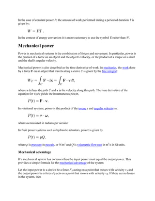 In the case of constant power P, the amount of work performed during a period of duration T is
given by:



In the context of energy conversion it is more customary to use the symbol E rather than W.

Mechanical power
Power in mechanical systems is the combination of forces and movement. In particular, power is
the product of a force on an object and the object's velocity, or the product of a torque on a shaft
and the shaft's angular velocity.

Mechanical power is also described as the time derivative of work. In mechanics, the work done
by a force F on an object that travels along a curve C is given by the line integral:




where x defines the path C and v is the velocity along this path. The time derivative of the
equation for work yields the instantaneous power,



In rotational systems, power is the product of the torque τ and angular velocity ω,



where ω measured in radians per second.

In fluid power systems such as hydraulic actuators, power is given by



where p is pressure in pascals, or N/m2 and Q is volumetric flow rate in m3/s in SI units.

Mechanical advantage

If a mechanical system has no losses then the input power must equal the output power. This
provides a simple formula for the mechanical advantage of the system.

Let the input power to a device be a force FA acting on a point that moves with velocity vA and
the output power be a force FB acts on a point that moves with velocity vB. If there are no losses
in the system, then
 