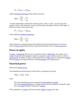 and the mechanical advantage of the system is given by




A similar relationship is obtained for rotating systems, where TA and ωA are the torque and
angular velocity of the input and TB and ωB are the torque and angular velocity of the output. If
there are no losses in the system, then



which yields the mechanical advantage




These relations are important because they define the maximum performance of a device in
terms of velocity ratios determined by its physical dimensions. See for example gear ratios.

Power in optics
In optics, or radiometry, the term power sometimes refers to radiant flux, the average rate of
energy transport by electromagnetic radiation, measured in watts. In other contexts, it refers to
optical power, the ability of a lens or other optical device to focus light. It is measured in dioptres
(inverse metres), and equals the inverse of the focal length of the optical device.

Electrical power
Main article: Electric power

The instantaneous electrical power P delivered to a component is given by



where

        P(t) is the instantaneous power, measured in watts (joules per second)
        V(t) is the potential difference (or voltage drop) across the component, measured in volts
        I(t) is the current through it, measured in amperes

If the component is a resistor with time-invariant voltage to current ratio, then:
 