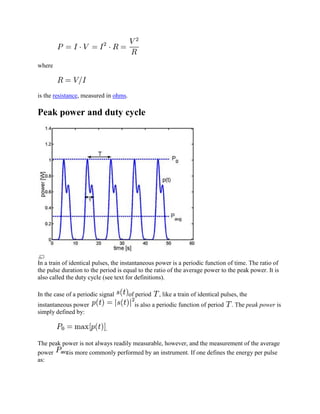 where



is the resistance, measured in ohms.

Peak power and duty cycle




In a train of identical pulses, the instantaneous power is a periodic function of time. The ratio of
the pulse duration to the period is equal to the ratio of the average power to the peak power. It is
also called the duty cycle (see text for definitions).

In the case of a periodic signal       of period   , like a train of identical pulses, the
instantaneous power                      is also a periodic function of period     . The peak power is
simply defined by:

                            .

The peak power is not always readily measurable, however, and the measurement of the average
power      is more commonly performed by an instrument. If one defines the energy per pulse
as:
 