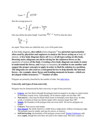 then the average power is:



                                                .

One may define the pulse length     such that                  so that the ratios




are equal. These ratios are called the duty cycle of the pulse train.

A free body diagram, also called a force diagram,[1] is a pictorial representation
often used by physicists and engineers to analyze the forces acting on a body of
interest. A free body diagram shows all forces of all types acting on this body.
Drawing such a diagram can aid in solving for the unknown forces or the
equations of motion of the body. Creating a free body diagram can make it easier
to understand the forces, and torques or moments, in relation to one another and
suggest the proper concepts to apply in order to find the solution to a problem.
The diagrams are also used as a conceptual device to help identify the internal
forces—for example, shear forces and bending moments in beams—which are
developed within structures.[2][3] Number of sides

Polygons are primarily classified by the number of sides. See table below.

Convexity and types of non-convexity

Polygons may be characterized by their convexity or type of non-convexity:

       Convex: any line drawn through the polygon (and not tangent to an edge or corner) meets
       its boundary exactly twice. Equivalently, all its interior angles are less than 180°.
       Non-convex: a line may be found which meets its boundary more than twice. In other
       words, it contains at least one interior angle with a measure larger than 180°.
       Simple: the boundary of the polygon does not cross itself. All convex polygons are
       simple.
       Concave: Non-convex and simple.
       Star-shaped: the whole interior is visible from a single point, without crossing any edge.
       The polygon must be simple, and may be convex or concave.
       Self-intersecting: the boundary of the polygon crosses itself. Branko Grünbaum calls
       these coptic, though this term does not seem to be widely used. The term complex is
 