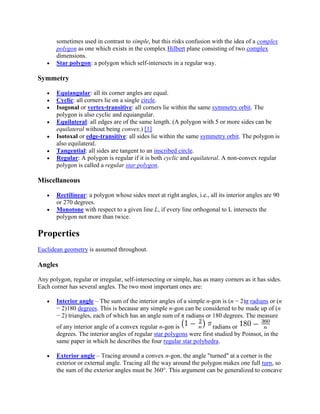sometimes used in contrast to simple, but this risks confusion with the idea of a complex
       polygon as one which exists in the complex Hilbert plane consisting of two complex
       dimensions.
       Star polygon: a polygon which self-intersects in a regular way.

Symmetry

       Equiangular: all its corner angles are equal.
       Cyclic: all corners lie on a single circle.
       Isogonal or vertex-transitive: all corners lie within the same symmetry orbit. The
       polygon is also cyclic and equiangular.
       Equilateral: all edges are of the same length. (A polygon with 5 or more sides can be
       equilateral without being convex.) [1]
       Isotoxal or edge-transitive: all sides lie within the same symmetry orbit. The polygon is
       also equilateral.
       Tangential: all sides are tangent to an inscribed circle.
       Regular: A polygon is regular if it is both cyclic and equilateral. A non-convex regular
       polygon is called a regular star polygon.

Miscellaneous

       Rectilinear: a polygon whose sides meet at right angles, i.e., all its interior angles are 90
       or 270 degrees.
       Monotone with respect to a given line L, if every line orthogonal to L intersects the
       polygon not more than twice.

Properties
Euclidean geometry is assumed throughout.

Angles

Any polygon, regular or irregular, self-intersecting or simple, has as many corners as it has sides.
Each corner has several angles. The two most important ones are:

       Interior angle – The sum of the interior angles of a simple n-gon is (n − 2)π radians or (n
       − 2)180 degrees. This is because any simple n-gon can be considered to be made up of (n
       − 2) triangles, each of which has an angle sum of π radians or 180 degrees. The measure
       of any interior angle of a convex regular n-gon is              radians or
       degrees. The interior angles of regular star polygons were first studied by Poinsot, in the
       same paper in which he describes the four regular star polyhedra.

       Exterior angle – Tracing around a convex n-gon, the angle "turned" at a corner is the
       exterior or external angle. Tracing all the way around the polygon makes one full turn, so
       the sum of the exterior angles must be 360°. This argument can be generalized to concave
 