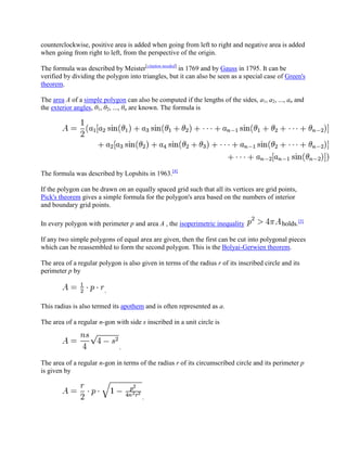 counterclockwise, positive area is added when going from left to right and negative area is added
when going from right to left, from the perspective of the origin.

The formula was described by Meister[citation needed] in 1769 and by Gauss in 1795. It can be
verified by dividing the polygon into triangles, but it can also be seen as a special case of Green's
theorem.

The area A of a simple polygon can also be computed if the lengths of the sides, a1, a2, ..., an and
the exterior angles, θ1, θ2, ..., θn are known. The formula is




The formula was described by Lopshits in 1963.[4]

If the polygon can be drawn on an equally spaced grid such that all its vertices are grid points,
Pick's theorem gives a simple formula for the polygon's area based on the numbers of interior
and boundary grid points.

In every polygon with perimeter p and area A , the isoperimetric inequality                  holds.[5]

If any two simple polygons of equal area are given, then the first can be cut into polygonal pieces
which can be reassembled to form the second polygon. This is the Bolyai-Gerwien theorem.

The area of a regular polygon is also given in terms of the radius r of its inscribed circle and its
perimeter p by

                        .

This radius is also termed its apothem and is often represented as a.

The area of a regular n-gon with side s inscribed in a unit circle is


                              .

The area of a regular n-gon in terms of the radius r of its circumscribed circle and its perimeter p
is given by


                                       .
 
