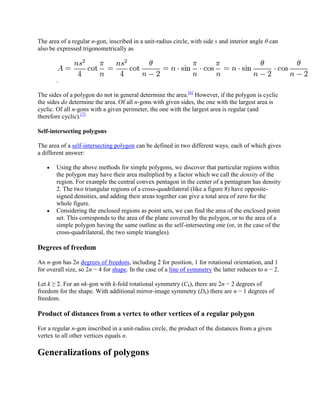 The area of a regular n-gon, inscribed in a unit-radius circle, with side s and interior angle θ can
also be expressed trigonometrically as




       .

The sides of a polygon do not in general determine the area.[6] However, if the polygon is cyclic
the sides do determine the area. Of all n-gons with given sides, the one with the largest area is
cyclic. Of all n-gons with a given perimeter, the one with the largest area is regular (and
therefore cyclic).[7]

Self-intersecting polygons

The area of a self-intersecting polygon can be defined in two different ways, each of which gives
a different answer:

       Using the above methods for simple polygons, we discover that particular regions within
       the polygon may have their area multiplied by a factor which we call the density of the
       region. For example the central convex pentagon in the center of a pentagram has density
       2. The two triangular regions of a cross-quadrilateral (like a figure 8) have opposite-
       signed densities, and adding their areas together can give a total area of zero for the
       whole figure.
       Considering the enclosed regions as point sets, we can find the area of the enclosed point
       set. This corresponds to the area of the plane covered by the polygon, or to the area of a
       simple polygon having the same outline as the self-intersecting one (or, in the case of the
       cross-quadrilateral, the two simple triangles).

Degrees of freedom

An n-gon has 2n degrees of freedom, including 2 for position, 1 for rotational orientation, and 1
for overall size, so 2n − 4 for shape. In the case of a line of symmetry the latter reduces to n − 2.

Let k ≥ 2. For an nk-gon with k-fold rotational symmetry (Ck), there are 2n − 2 degrees of
freedom for the shape. With additional mirror-image symmetry (Dk) there are n − 1 degrees of
freedom.

Product of distances from a vertex to other vertices of a regular polygon

For a regular n-gon inscribed in a unit-radius circle, the product of the distances from a given
vertex to all other vertices equals n.

Generalizations of polygons
 