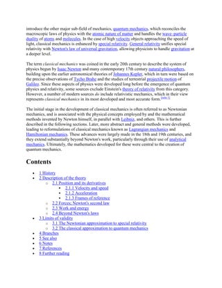 introduce the other major sub-field of mechanics, quantum mechanics, which reconciles the
macroscopic laws of physics with the atomic nature of matter and handles the wave–particle
duality of atoms and molecules. In the case of high velocity objects approaching the speed of
light, classical mechanics is enhanced by special relativity. General relativity unifies special
relativity with Newton's law of universal gravitation, allowing physicists to handle gravitation at
a deeper level.

The term classical mechanics was coined in the early 20th century to describe the system of
physics begun by Isaac Newton and many contemporary 17th century natural philosophers,
building upon the earlier astronomical theories of Johannes Kepler, which in turn were based on
the precise observations of Tycho Brahe and the studies of terrestrial projectile motion of
Galileo. Since these aspects of physics were developed long before the emergence of quantum
physics and relativity, some sources exclude Einstein's theory of relativity from this category.
However, a number of modern sources do include relativistic mechanics, which in their view
represents classical mechanics in its most developed and most accurate form.[note 1]

The initial stage in the development of classical mechanics is often referred to as Newtonian
mechanics, and is associated with the physical concepts employed by and the mathematical
methods invented by Newton himself, in parallel with Leibniz, and others. This is further
described in the following sections. Later, more abstract and general methods were developed,
leading to reformulations of classical mechanics known as Lagrangian mechanics and
Hamiltonian mechanics. These advances were largely made in the 18th and 19th centuries, and
they extend substantially beyond Newton's work, particularly through their use of analytical
mechanics. Ultimately, the mathematics developed for these were central to the creation of
quantum mechanics.


Contents
       1 History
       2 Description of the theory
           o 2.1 Position and its derivatives
                    2.1.1 Velocity and speed
                    2.1.2 Acceleration
                    2.1.3 Frames of reference
           o 2.2 Forces; Newton's second law
           o 2.3 Work and energy
           o 2.4 Beyond Newton's laws
       3 Limits of validity
           o 3.1 The Newtonian approximation to special relativity
           o 3.2 The classical approximation to quantum mechanics
       4 Branches
       5 See also
       6 Notes
       7 References
       8 Further reading
 