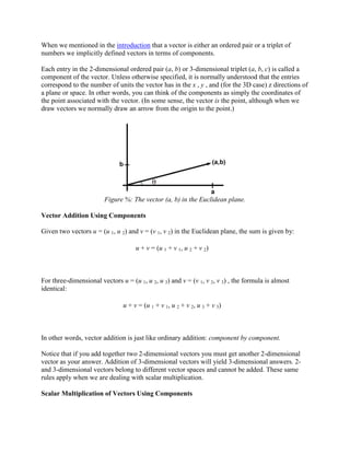 When we mentioned in the introduction that a vector is either an ordered pair or a triplet of
numbers we implicitly defined vectors in terms of components.

Each entry in the 2-dimensional ordered pair (a, b) or 3-dimensional triplet (a, b, c) is called a
component of the vector. Unless otherwise specified, it is normally understood that the entries
correspond to the number of units the vector has in the x , y , and (for the 3D case) z directions of
a plane or space. In other words, you can think of the components as simply the coordinates of
the point associated with the vector. (In some sense, the vector is the point, although when we
draw vectors we normally draw an arrow from the origin to the point.)




                        Figure %: The vector (a, b) in the Euclidean plane.

Vector Addition Using Components

Given two vectors u = (u 1, u 2) and v = (v 1, v 2) in the Euclidean plane, the sum is given by:

                                     u + v = (u 1 + v 1, u 2 + v 2)



For three-dimensional vectors u = (u 1, u 2, u 3) and v = (v 1, v 2, v 3) , the formula is almost
identical:

                                u + v = (u 1 + v 1, u 2 + v 2, u 3 + v 3)



In other words, vector addition is just like ordinary addition: component by component.

Notice that if you add together two 2-dimensional vectors you must get another 2-dimensional
vector as your answer. Addition of 3-dimensional vectors will yield 3-dimensional answers. 2-
and 3-dimensional vectors belong to different vector spaces and cannot be added. These same
rules apply when we are dealing with scalar multiplication.

Scalar Multiplication of Vectors Using Components
 