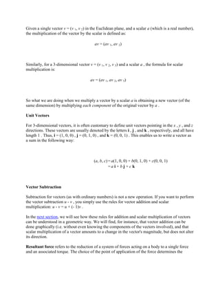 Given a single vector v = (v 1, v 2) in the Euclidean plane, and a scalar a (which is a real number),
the multiplication of the vector by the scalar is defined as:

                                           av = (av 1, av 2)



Similarly, for a 3-dimensional vector v = (v 1, v 2, v 3) and a scalar a , the formula for scalar
multiplication is:

                                        av = (av 1, av 2, av 3)



So what we are doing when we multiply a vector by a scalar a is obtaining a new vector (of the
same dimension) by multiplying each component of the original vector by a .

Unit Vectors

For 3-dimensional vectors, it is often customary to define unit vectors pointing in the x , y , and z
directions. These vectors are usually denoted by the letters i , j , and k , respectively, and all have
length 1 . Thus, i = (1, 0, 0) , j = (0, 1, 0) , and k = (0, 0, 1) . This enables us to write a vector as
a sum in the following way:



                                          (a, b, c) = a(1, 0, 0) + b(0, 1, 0) + c(0, 0, 1)
                                                    =a i + b j + c k



Vector Subtraction

Subtraction for vectors (as with ordinary numbers) is not a new operation. If you want to perform
the vector subtraction u - v , you simply use the rules for vector addition and scalar
multiplication: u - v = u + (- 1)v .

In the next section, we will see how these rules for addition and scalar multiplication of vectors
can be understood in a geometric way. We will find, for instance, that vector addition can be
done graphically (i.e. without even knowing the components of the vectors involved), and that
scalar multiplication of a vector amounts to a change in the vector's magnitude, but does not alter
its direction.

Resultant force refers to the reduction of a system of forces acting on a body to a single force
and an associated torque. The choice of the point of application of the force determines the
 