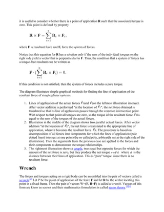 it is useful to consider whether there is a point of application R such that the associated torque is
zero. This point is defined by property




where F is resultant force and Fi form the system of forces.

Notice that this equation for R has a solution only if the sum of the individual torques on the
right side yield a vector that is perpendicular to F. Thus, the condition that a system of forces has
a torque-free resultant can be written as




If this condition is not satisfied, then the system of forces includes a pure torque.

The diagram illustrates simple graphical methods for finding the line of application of the
resultant force of simple planar systems.

   1. Lines of application of the actual forces and on the leftmost illustration intersect.
      After vector addition is performed "at the location of ", the net force obtained is
      translated so that its line of application passes through the common intersection point.
      With respect to that point all torques are zero, so the torque of the resultant force       is
      equal to the sum of the torques of the actual forces.
   2. Illustration in the middle of the diagram shows two parallel actual forces. After vector
      addition "at the location of ", the net force is translated to the appropriate line of
      application, where it becomes the resultant force       . The procedure is based on
      decomposition of all forces into components for which the lines of application (pale
      dotted lines) intersect at one point (the so called pole, arbitrarily set at the right side of the
      illustration). Then the arguments from the previous case are applied to the forces and
      their components to demonstrate the torque relationships.
   3. The rightmost illustration shows a couple, two equal but opposite forces for which the
      amount of the net force is zero, but they produce the net torque              where is the
      distance between their lines of application. This is "pure" torque, since there is no
      resultant force.

Wrench
The forces and torques acting on a rigid body can be assembled into the pair of vectors called a
wrench.[2] Let P be the point of application of the force F and let R be the vector locating this
point in a fixed frame. Then the pair of vectors W=(F, R×F) is called a wrench. Vectors of this
form are know as screws and their mathematics formulation is called screw theory.[3][4]
 