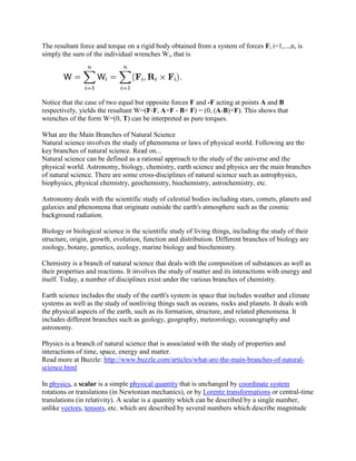 The resultant force and torque on a rigid body obtained from a system of forces Fi i=1,...,n, is
simply the sum of the individual wrenches Wi, that is




Notice that the case of two equal but opposite forces F and -F acting at points A and B
respectively, yields the resultant W=(F-F, A×F - B× F) = (0, (A-B)×F). This shows that
wrenches of the form W=(0, T) can be interpreted as pure torques.

What are the Main Branches of Natural Science
Natural science involves the study of phenomena or laws of physical world. Following are the
key branches of natural science. Read on...
Natural science can be defined as a rational approach to the study of the universe and the
physical world. Astronomy, biology, chemistry, earth science and physics are the main branches
of natural science. There are some cross-disciplines of natural science such as astrophysics,
biophysics, physical chemistry, geochemistry, biochemistry, astrochemistry, etc.

Astronomy deals with the scientific study of celestial bodies including stars, comets, planets and
galaxies and phenomena that originate outside the earth's atmosphere such as the cosmic
background radiation.

Biology or biological science is the scientific study of living things, including the study of their
structure, origin, growth, evolution, function and distribution. Different branches of biology are
zoology, botany, genetics, ecology, marine biology and biochemistry.

Chemistry is a branch of natural science that deals with the composition of substances as well as
their properties and reactions. It involves the study of matter and its interactions with energy and
itself. Today, a number of disciplines exist under the various branches of chemistry.

Earth science includes the study of the earth's system in space that includes weather and climate
systems as well as the study of nonliving things such as oceans, rocks and planets. It deals with
the physical aspects of the earth, such as its formation, structure, and related phenomena. It
includes different branches such as geology, geography, meteorology, oceanography and
astronomy.

Physics is a branch of natural science that is associated with the study of properties and
interactions of time, space, energy and matter.
Read more at Buzzle: http://www.buzzle.com/articles/what-are-the-main-branches-of-natural-
science.html

In physics, a scalar is a simple physical quantity that is unchanged by coordinate system
rotations or translations (in Newtonian mechanics), or by Lorentz transformations or central-time
translations (in relativity). A scalar is a quantity which can be described by a single number,
unlike vectors, tensors, etc. which are described by several numbers which describe magnitude
 