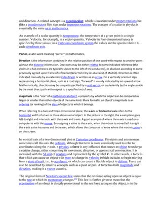 and direction. A related concept is a pseudoscalar, which is invariant under proper rotations but
(like a pseudovector) flips sign under improper rotations. The concept of a scalar in physics is
essentially the same as in mathematics.

An example of a scalar quantity is temperature; the temperature at a given point is a single
number. Velocity, for example, is a vector quantity. Velocity in four-dimensional space is
specified by three values; in a Cartesian coordinate system the values are the speeds relative to
each coordinate axis.

Vector, a Latin word meaning "carrier",In mathematics,

Direction is the information contained in the relative position of one point with respect to another point
without the distance information. Directions may be either relative to some indicated reference (the
violins in a full orchestra are typically seated to the left of the conductor), or absolute according to some
previously agreed upon frame of reference (New York City lies due west of Madrid). Direction is often
indicated manually by an extended index finger or written as an arrow. On a vertically oriented sign
representing a horizontal plane, such as a road sign, "forward" is usually indicated by an upward arrow.
Mathematically, direction may be uniquely specified by a unit vector, or equivalently by the angles made
by the most direct path with respect to a specified set of axes.

magnitude is the "size" of a mathematical object, a property by which the object can be compared as
larger or smaller than other objects of the same kind. More formally, an object's magnitude is an
ordering (or ranking) of the class of objects to which it belongs.

When referring to a two and three-dimensional plane, the x-axis or horizontal axis refers to the
horizontal width of a two or three-dimensional object. In the picture to the right, the x-axis plane goes
left-to-right and intersects with the y-axis and z-axis. A good example of where the x-axis is used on a
computer is with the mouse. By assigning a value to the x-axis, when the mouse is moved left-to-right
the x-axis value increases and decreases, which allows the computer to know where the mouse cursor is
on the screen.

he vertical axis of a two-dimensional plot in Cartesian coordinates. Physicists and astronomers
sometimes call this axis the ordinate, although that term is more commonly used to refer to
coordinates along the -axis. n physics, a force is any influence that causes an object to undergo
a certain change, either concerning its movement, direction, or geometrical construction. It is
measured with the SI unit of newtons and represented by the symbol F. In other words, a force is
that which can cause an object with mass to change its velocity (which includes to begin moving
from a state of rest), i.e., to accelerate, or which can cause a flexible object to deform. Force can
also be described by intuitive concepts such as a push or pull. A force has both magnitude and
direction, making it a vector quantity.

The original form of Newton's second law states that the net force acting upon an object is equal
to the rate at which its momentum changes.[1] This law is further given to mean that the
acceleration of an object is directly proportional to the net force acting on the object, is in the
 