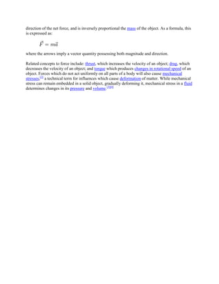direction of the net force, and is inversely proportional the mass of the object. As a formula, this
is expressed as:



where the arrows imply a vector quantity possessing both magnitude and direction.

Related concepts to force include: thrust, which increases the velocity of an object; drag, which
decreases the velocity of an object; and torque which produces changes in rotational speed of an
object. Forces which do not act uniformly on all parts of a body will also cause mechanical
stresses,[2] a technical term for influences which cause deformation of matter. While mechanical
stress can remain embedded in a solid object, gradually deforming it, mechanical stress in a fluid
determines changes in its pressure and volume.[3][4]
 