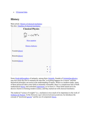 9 External links



History
Main article: History of classical mechanics
See also: Timeline of classical mechanics
                    Classical Physics




                       Wave equation


                      History of physics


 Founders[show]


 Branches[show]


 Scientists[show]


                                                      v
                                                      t
                                                      e


Some Greek philosophers of antiquity, among them Aristotle, founder of Aristotelian physics,
may have been the first to maintain the idea that "everything happens for a reason" and that
theoretical principles can assist in the understanding of nature. While to a modern reader, many
of these preserved ideas come forth as eminently reasonable, there is a conspicuous lack of both
mathematical theory and controlled experiment, as we know it. These both turned out to be
decisive factors in forming modern science, and they started out with classical mechanics.

The medieval "science of weights" (i.e., mechanics) owes much of its importance to the work of
Jordanus de Nemore. In the Elementa super demonstrationem ponderum, he introduces the
concept of "positional gravity" and the use of component forces.
 