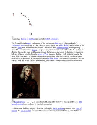 Three stage Theory of impetus according to Albert of Saxony.

The first published causal explanation of the motions of planets was Johannes Kepler's
Astronomia nova published in 1609. He concluded, based on Tycho Brahe's observations of the
orbit of Mars, that the orbits were ellipses. This break with ancient thought was happening
around the same time that Galileo was proposing abstract mathematical laws for the motion of
objects. He may (or may not) have performed the famous experiment of dropping two cannon
balls of different weights from the tower of Pisa, showing that they both hit the ground at the
same time. The reality of this experiment is disputed, but, more importantly, he did carry out
quantitative experiments by rolling balls on an inclined plane. His theory of accelerated motion
derived from the results of such experiments, and forms a cornerstone of classical mechanics.




Sir Isaac Newton (1643–1727), an influential figure in the history of physics and whose three
laws of motion form the basis of classical mechanics

As foundation for his principles of natural philosophy, Isaac Newton proposed three laws of
motion: the law of inertia, his second law of acceleration (mentioned above), and the law of
 