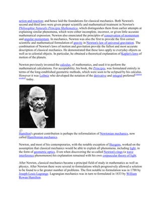 action and reaction; and hence laid the foundations for classical mechanics. Both Newton's
second and third laws were given proper scientific and mathematical treatment in Newton's
Philosophiæ Naturalis Principia Mathematica, which distinguishes them from earlier attempts at
explaining similar phenomena, which were either incomplete, incorrect, or given little accurate
mathematical expression. Newton also enunciated the principles of conservation of momentum
and angular momentum. In mechanics, Newton was also the first to provide the first correct
scientific and mathematical formulation of gravity in Newton's law of universal gravitation. The
combination of Newton's laws of motion and gravitation provide the fullest and most accurate
description of classical mechanics. He demonstrated that these laws apply to everyday objects as
well as to celestial objects. In particular, he obtained a theoretical explanation of Kepler's laws of
motion of the planets.

Newton previously invented the calculus, of mathematics, and used it to perform the
mathematical calculations. For acceptability, his book, the Principia, was formulated entirely in
terms of the long-established geometric methods, which were soon to be eclipsed by his calculus.
However it was Leibniz who developed the notation of the derivative and integral preferred[citation
needed]
        today.




Hamilton's greatest contribution is perhaps the reformulation of Newtonian mechanics, now
called Hamiltonian mechanics.

Newton, and most of his contemporaries, with the notable exception of Huygens, worked on the
assumption that classical mechanics would be able to explain all phenomena, including light, in
the form of geometric optics. Even when discovering the so-called Newton's rings (a wave
interference phenomenon) his explanation remained with his own corpuscular theory of light.

After Newton, classical mechanics became a principal field of study in mathematics as well as
physics. After Newton there were several re-formulations which progressively allowed a solution
to be found to a far greater number of problems. The first notable re-formulation was in 1788 by
Joseph Louis Lagrange. Lagrangian mechanics was in turn re-formulated in 1833 by William
Rowan Hamilton.
 