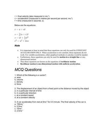 = final velocity (also measured in ms-1)
 = acceleration (measured in metres per second per second, ms -2)
 = time (measured in seconds, s)

Below are the equations:




Note
   •   It is important to bear in mind that these equations can only be used for CONSTANT
       ACCELERATION ONLY. When acceleration is not constant, these equations do not
       work. For variable acceleration, either graphical methods or calculus would be needed.
   •   Furthermore, these equations can only be used for motion in a straight line or one-
       dimensional motion.
   •   Thus these equations are known as the equations of rectilinear motion.
   •   Rectilinear motion is one-dimensional motion with uniform acceleration.


MCQ Questions
1. Which of the following is a vector?
a. area
b. volume
c. density
d. force

2. The displacement of an object from a fixed point is the distance moved by the object
a. in a particular interval of time
b. in a particular direction
c. at a constant speed
d. at a constant velocity

3. A car accelerates from rest at 5ms-2 for 0.5 minute. The final velocity of the car is
a. 150ms-1
b. 5.5ms-1
c. 10ms-1
d. 2.5ms-1
 