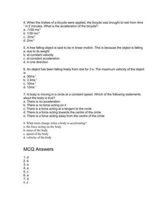4. When the brakes of a bicycle were applied, the bicycle was brought to rest from 4ms -
1
  in 2 minutes. What is the acceleration of the bicycle?
a. -1/30 ms-2
b. 1/30 ms-2
c. -2ms-2
d. 2ms-2

5. A free falling object is said to be in linear motion. This is because the object is falling
a. due to its weight
b. at constant velocity
c. at constant acceleration
d. in one direction

6. An object has been falling freely from rest for 3 s. The maximum velocity of the object
is
a. 30ms-1
b. 3.3ms-1
c. 10ms-1
d. 13ms-1

7. A body is moving in a circle at a constant speed. Which of the following statements
about the body is true?
a. There is no acceleration
b. There is no force acting on it
c. There is a force acting at a tangent to the circle
d. There is a force acting towards the centre of the circle
e. There is a force acting away from the centre of the circle

8. What must change when a body is accelerating?
a. the force acting on the body
b. mass of the body
c. speed of the body
d. velocity of the body


MCQ Answers
1. d
2. b
3. a
4. a
5. c
6. a
7. d
8. d
 