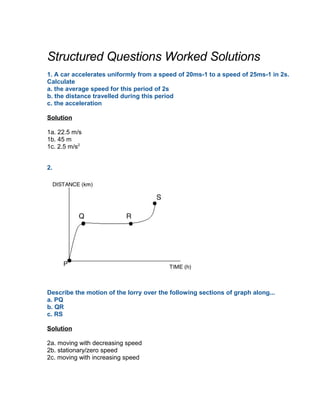 Structured Questions Worked Solutions
1. A car accelerates uniformly from a speed of 20ms-1 to a speed of 25ms-1 in 2s.
Calculate
a. the average speed for this period of 2s
b. the distance travelled during this period
c. the acceleration

Solution

1a. 22.5 m/s
1b. 45 m
1c. 2.5 m/s2


2.




Describe the motion of the lorry over the following sections of graph along...
a. PQ
b. QR
c. RS

Solution

2a. moving with decreasing speed
2b. stationary/zero speed
2c. moving with increasing speed
 