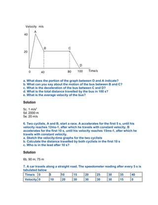 a. What does the portion of the graph between O and A indicate?
b. What can you say about the motion of the bus between B and C?
c. What is the deceleration of the bus between C and D?
d. What is the total distance travelled by the bus in 100 s?
e. What is the average velocity of the bus?

Solution

5c. 1 m/s2
5d. 2000 m
5e. 20 m/s

6. Two cyclists, A and B, start a race. A accelerates for the first 5 s, until his
velocity reaches 12ms-1, after which he travels with constant velocity. B
accelerates for the first 10 s, until his velocity reaches 15ms-1, after which he
travels with constant velocity.
a. Sketch the velocity-time graphs for the two cyclists
b. Calculate the distance travelled by both cyclists in the first 10 s
c. Who is in the lead after 10 s?

Solution

6b. 90 m; 75 m

7. A car travels along a straight road. The speedometer reading after every 5 s is
tabulated below
 Time/s 0          5       10       15      20    25      30      35      40
 Velocity 0        10      20       30      30       30      30      15       0
 
