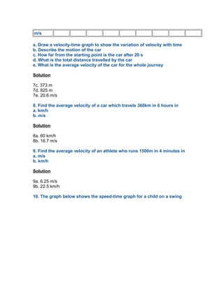 m/s

a. Draw a velocity-time graph to show the variation of velocity with time
b. Describe the motion of the car
c. How far from the starting point is the car after 20 s
d. What is the total distance travelled by the car
e. What is the average velocity of the car for the whole journey

Solution

7c. 373 m
7d. 825 m
7e. 20.6 m/s

8. Find the average velocity of a car which travels 360km in 6 hours in
a. km/h
b. m/s

Solution

8a. 60 km/h
8b. 16.7 m/s

9. Find the average velocity of an athlete who runs 1500m in 4 minutes in
a. m/s
b. km/h

Solution

9a. 6.25 m/s
9b. 22.5 km/h

10. The graph below shows the speed-time graph for a child on a swing
 