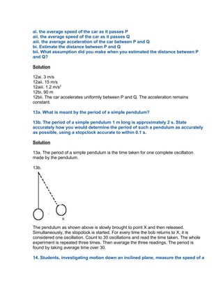 ai. the average speed of the car as it passes P
aii. the average speed of the car as it passes Q
aiii. the average acceleration of the car between P and Q
bi. Estimate the distance between P and Q
bii. What assumption did you make when you estimated the distance between P
and Q?

Solution

12ai. 3 m/s
12aii. 15 m/s
12aiii. 1.2 m/s2
12bi. 90 m
12bii. The car accelerates uniformly between P and Q. The acceleration remains
constant.

13a. What is meant by the period of a simple pendulum?

13b. The period of a simple pendulum 1 m long is approximately 2 s. State
accurately how you would determine the period of such a pendulum as accurately
as possible, using a stopclock accurate to within 0.1 s.

Solution

13a. The period of a simple pendulum is the time taken for one complete oscillation
made by the pendulum.

13b.




The pendulum as shown above is slowly brought to point X and then released.
Simultaneously, the stopclock is started. For every time the bob returns to X, it is
considered one oscillation. Count to 30 oscillations and read the time taken. The whole
experiment is repeated three times. Then average the three readings. The period is
found by taking average time over 30.

14. Students, investigating motion down an inclined plane, measure the speed of a
 