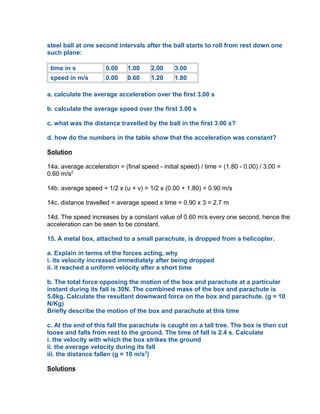 steel ball at one second intervals after the ball starts to roll from rest down one
such plane:

 time in s            0.00    1.00     2.00     3.00
 speed in m/s         0.00    0.60     1.20     1.80

a. calculate the average acceleration over the first 3.00 s

b. calculate the average speed over the first 3.00 s

c. what was the distance travelled by the ball in the first 3.00 s?

d. how do the numbers in the table show that the acceleration was constant?

Solution

14a. average acceleration = (final speed - initial speed) / time = (1.80 - 0.00) / 3.00 =
0.60 m/s2

14b. average speed = 1/2 x (u + v) = 1/2 x (0.00 + 1.80) = 0.90 m/s

14c. distance travelled = average speed x time = 0.90 x 3 = 2.7 m

14d. The speed increases by a constant value of 0.60 m/s every one second, hence the
acceleration can be seen to be constant.

15. A metal box, attached to a small parachute, is dropped from a helicopter.

a. Explain in terms of the forces acting, why
i. its velocity increased immediately after being dropped
ii. it reached a uniform velocity after a short time

b. The total force opposing the motion of the box and parachute at a particular
instant during its fall is 30N. The combined mass of the box and parachute is
5.0kg. Calculate the resultant downward force on the box and parachute. (g = 10
N/Kg)
Briefly describe the motion of the box and parachute at this time

c. At the end of this fall the parachute is caught on a tall tree. The box is then cut
loose and falls from rest to the ground. The time of fall is 2.4 s. Calculate
i. the velocity with which the box strikes the ground
ii. the average velocity during its fall
iii. the distance fallen (g = 10 m/s2)

Solutions
 