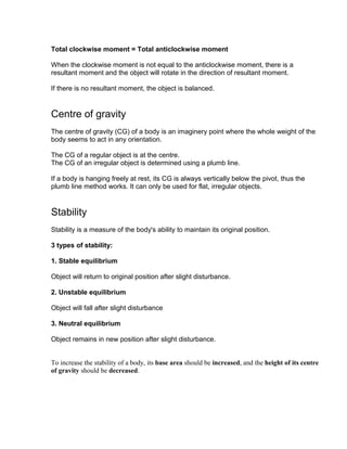 Total clockwise moment = Total anticlockwise moment

When the clockwise moment is not equal to the anticlockwise moment, there is a
resultant moment and the object will rotate in the direction of resultant moment.

If there is no resultant moment, the object is balanced.


Centre of gravity
The centre of gravity (CG) of a body is an imaginery point where the whole weight of the
body seems to act in any orientation.

The CG of a regular object is at the centre.
The CG of an irregular object is determined using a plumb line.

If a body is hanging freely at rest, its CG is always vertically below the pivot, thus the
plumb line method works. It can only be used for flat, irregular objects.


Stability
Stability is a measure of the body's ability to maintain its original position.

3 types of stability:

1. Stable equilibrium

Object will return to original position after slight disturbance.

2. Unstable equilibrium

Object will fall after slight disturbance

3. Neutral equilibrium

Object remains in new position after slight disturbance.


To increase the stability of a body, its base area should be increased, and the height of its centre
of gravity should be decreased.
 