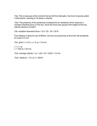 15ai. This is because at the moment the box left the helicopter, the force of gravity pulled
it downwards, causing an increase in velocity

15aii. The presence of the parachute increased the air resistance which acted as a
constant retarding force on the box. Once this force was equal to the weight of the box,
velocity became constant.

15b. resultant downward force = (5 x 10) - 30 = 20 N

From Newton's Second Law of Motion, the box and parachute at this time will accelerate
at a rate of 4 m/s2

15ci. given t = 2.4 s, u = 0, g = 10 m/s2,

v = u + at
v = 10(2.4) = 24 m/s

15cii. average velocity = (u + v)/2 = (0 + 24)/2 = 12 m/s

15ciii. distance = 12 x 2.4 = 28.8m
 