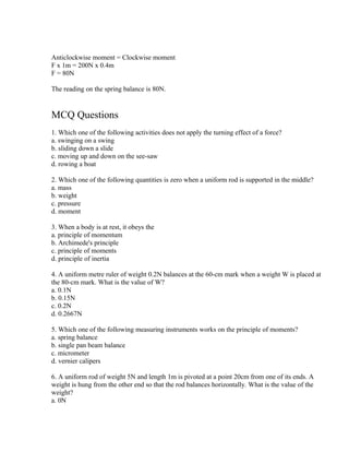 Anticlockwise moment = Clockwise moment
F x 1m = 200N x 0.4m
F = 80N

The reading on the spring balance is 80N.


MCQ Questions
1. Which one of the following activities does not apply the turning effect of a force?
a. swinging on a swing
b. sliding down a slide
c. moving up and down on the see-saw
d. rowing a boat

2. Which one of the following quantities is zero when a uniform rod is supported in the middle?
a. mass
b. weight
c. pressure
d. moment

3. When a body is at rest, it obeys the
a. principle of momentum
b. Archimede's principle
c. principle of moments
d. principle of inertia

4. A uniform metre ruler of weight 0.2N balances at the 60-cm mark when a weight W is placed at
the 80-cm mark. What is the value of W?
a. 0.1N
b. 0.15N
c. 0.2N
d. 0.2667N

5. Which one of the following measuring instruments works on the principle of moments?
a. spring balance
b. single pan beam balance
c. micrometer
d. vernier calipers

6. A uniform rod of weight 5N and length 1m is pivoted at a point 20cm from one of its ends. A
weight is hung from the other end so that the rod balances horizontally. What is the value of the
weight?
a. 0N
 