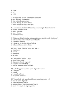 b. 0.05N
c. 5N
d. 7.5N

7. An object will not turn if the applied force on it
a. does not reach its maximum
b. does not produce a moment
c. passes through its centre of mass
d. passes through its centre of gravity

8. Levers are classified into different types according to the position of its
a. fulcrum, load and effort
b. centre of gravity
c. centre of mass
d. moment and load

9. Which one of the following statements does not describe a pair of scissors?
a. its fulcrum lies between the load and the effort
b. it is a lever of type 1
c. it works on the turning effect of a force
d. it does not have a centre of mass

10. Which of the following levers is of type 2?
a. wheelbarrow
b. scissors
c. fishing rod
d. ice tongs

11. The centre of mass of a body
a. has a fixed position
b. depends on the pull of gravity
c. is always outside the body
d. must be in a solid part of the body

12. A drinking glass has a low centre of gravity because
a. it is heavy
b. it is tall
c. it has a broad base
d. its contents are heavy

13. When a body is in neutral equilibrium, any displacement will
a. raise its centre of gravity
b. lower its centre of gravity
c. neither raise nor lower its centre of gravity
d. return the body to its original position
 