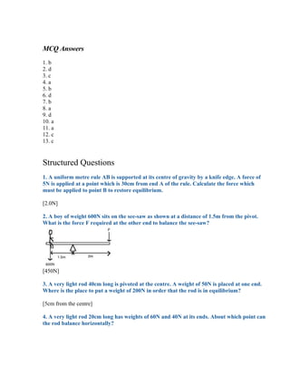MCQ Answers
1. b
2. d
3. c
4. a
5. b
6. d
7. b
8. a
9. d
10. a
11. a
12. c
13. c


Structured Questions
1. A uniform metre rule AB is supported at its centre of gravity by a knife edge. A force of
5N is applied at a point which is 30cm from end A of the rule. Calculate the force which
must be applied to point B to restore equilibrium.

[2.0N]

2. A boy of weight 600N sits on the see-saw as shown at a distance of 1.5m from the pivot.
What is the force F required at the other end to balance the see-saw?




[450N]

3. A very light rod 40cm long is pivoted at the centre. A weight of 50N is placed at one end.
Where is the place to put a weight of 200N in order that the rod is in equilibrium?

[5cm from the centre]

4. A very light rod 20cm long has weights of 60N and 40N at its ends. About which point can
the rod balance horizontally?
 