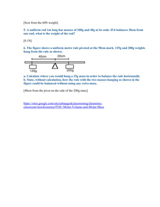 [8cm from the 60N weight]

5. A uniform rod 1m long has masses of 100g and 40g at its ends. If it balances 30cm from
one end, what is the weight of the rod?

[0.1N]

6. The figure shows a uniform metre rule pivoted at the 50cm mark. 125g and 200g weights
hang from the rule as shown.




a. Calculate where you would hang a 25g mass in order to balance the rule horizontally
b. State, without calculation, how the rule with the two masses hanging as shown in the
figure could be balanced without using any extra mass.

[40cm from the pivot on the side of the 200g mass]



https://sites.google.com/site/urbangeekclassroomsg/chemistry-
classroom/stoichiometry#TOC-Molar-Volume-and-Molar-Mass
 