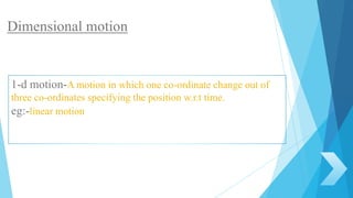 1-d motion-A motion in which one co-ordinate change out of
three co-ordinates specifying the position w.r.t time.
eg:-linear motion
Dimensional motion
 