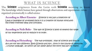 WHAT IS SCIENCE
Science Scientia
Science is not just a collection of
Laws,a catalogue of unrelated facts.it is a creation of Human mind,with
the freely invented ideas and concepts.
The task of Science is both to extend the range
of our experience and to reduce it to order.
The two processes , that of science and that of
Art are not very different .Both Science and Art , form in the course of centuries
, a human language , by which we can speak about the more real part of reality.
 