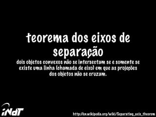 teorema dos eixos de
separação
dois objetos convexos não se intersectam se e somente se
existe uma linha (chamada de eixo) em que as projeções
dos objetos não se cruzam.
http://en.wikipedia.org/wiki/Separating_axis_theorem
 