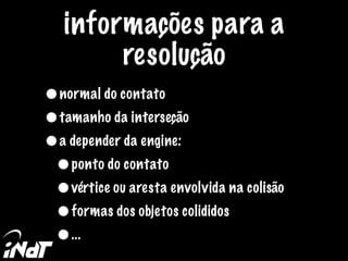 informações para a
resolução
•normal do contato
•tamanho da interseção
•a depender da engine:
•ponto do contato
•vértice ou aresta envolvida na colisão
•formas dos objetos colididos
•...
 