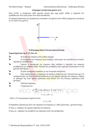 Νέο Φροντιστήριο – Πειραιά

Αποστολόπουλος Παναγιώτης – Διδάκτορας Φυσικής
Διάγραμμα επιτάχυνσης-χρόνου (α-t)

Στην Ε.Ο.Κ. η επιτάχυνση κάθε χρονική στιγμή έχει τιμή μηδέν καθώς η ταχύτητα δεν
μεταβάλλεται ούτε κατά μέτρο ούτε κατά κατεύθυνση.
Η γραφική παράσταση της επιτάχυνσης συναρτήσει του χρόνου είναι ευθεία γραμμή που ταυτίζεται
με τον άξονα του χρόνου.

Ευθύγραμμη Ομαλά Επιταχυνόμενη Κίνηση
Χαρακτηριστικά της Ε. Ο. Επιτ. Κ.










Η τροχιά του σώματος είναι ευθεία γραμμή.
Η επιτάχυνση του σώματος είναι σταθερή κατά μέτρο και κατεύθυνση (α=σταθ.),
δηλαδή δεν μεταβάλλεται.
Εφόσον η επιτάχυνση του σώματος είναι σταθερή η ταχύτητα του σώματος
μεταβάλλεται με σταθερό ρυθμό. Δηλαδή ίσες μεταβολές στην ταχύτητα αντιστοιχούν σε ίσα
χρονικά διαστήματα.
Η μέση επιτάχυνση συμπίπτει με την στιγμιαία επιτάχυνση.
Στην περίπτωση που η ταχύτητα του σώματος αυξάνεται-σχ.1 (ελαττώνεται-σχ.2 ) η
επιτάχυνση έχει την ίδια (αντίθετη) διεύθυνση με την αρχική ταχύτητα του σώματος. Επίσης
το πρόσημό της στην πρώτη περίπτωση είναι θετικό ενώ στη δεύτερη περίπτωση είναι
αρνητικό.
Εξίσωση ταχύτητας
Γνωρίζουμε ότι:
α=

∆υ
⇒ ∆υ = α ∆ t ⇒ υ − υο = α ( t − t o ) ⇒
∆t

υ = υο + α ( t − t o )
Όταν to=0 η προηγούμενη σχέση γίνεται:
υ = υο + αt

Η παραπάνω εξίσωση μας δίνει την ταχύτητα του σώματος σε κάθε μελλοντική χρονική στιγμή.
Ο όρος υο, εκφράζει την αρχική ταχύτητα του σώματος.
Ο όρος αt, εκφράζει την μεταβολή της ταχύτητας λόγω της επιτάχυνσης.

Γ. Θεοτόκη & Μαυροκορδάτου 37 Τηλ. 2130-313307

5

 