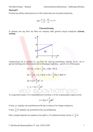 Νέο Φροντιστήριο – Πειραιά

Αποστολόπουλος Παναγιώτης – Διδάκτορας Φυσικής

Προσοχή!!!
Η κλίση της ευθείας υπολογίζεται με τον ίδιο τρόπο όπως και στη πρώτη περίπτωση.

εφω=

υ − υ o ∆υ
=
=α > 0
t − 0 ∆t

Εξίσωση Κίνησης
Η εξίσωση που μας δίνει την θέση του σώματος κάθε χρονική στιγμή ονομάζεται εξίσωση
κίνησης.

Αποδεικνύεται ότι το εμβαδόν ΕΑ, μας δίνει την τιμή της μετατόπισης, δηλαδή, Δx=ΕΑ, για το
χρονικό διάστημα που υπολογίζεται από το διάγραμμα ταχύτητας – χρόνου (υ-t). Έτσι έχουμε:

1
∆x = Ε Α ⇒ ∆x = (υ o + υ )(t − 0) ⇒
2
1
1
∆x = (υ o + υ o + α t )t ⇒ ∆x = (2υ o + α t )t ⇒
2
2
1
∆ x = υ ot + α t 2 ⇒
2
1
x − xo = υ ot + α t 2
2
Αν τη χρονική στιγμή to=0 το σώμα βρίσκεται στη θέση xo=0 τότε η προηγούμενη σχέση γίνεται:

1
x = υo t + α t 2
2
Ο όρος υot, εκφράζει την μετατόπιση που θα είχε το σώμα αν δεν υπήρχε επιτάχυνση.
O όρος

1 2
αt εκφράζει την μετατόπιση λόγω της επιτάχυνσης.
2

Όταν η αρχική ταχύτητα του σώματος είναι μηδέν υο=0 η εξίσωση κίνησης γίνεται: x=

Γ. Θεοτόκη & Μαυροκορδάτου 37 Τηλ. 2130-313307

1 2
αt .
2

7

 