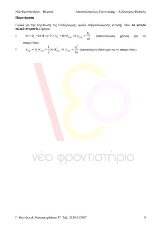 Νέο Φροντιστήριο – Πειραιά

Αποστολόπουλος Παναγιώτης – Διδάκτορας Φυσικής

Παρατήρηση
Ειδικά για την περίπτωση της Ευθύγραμμης ομαλά επιβραδυνόμενης κίνησης όπου το κινητό
τελικά σταματάει έχουμε:


υ = υo − α ×t ⇒ 0 = υo − α ×tstop ⇒ t stop =
σταματήσει).



xstop

υo
α

(απαιτούμενος

χρόνος

για

να

1
υo2
2
= υo ×tstop + ×a ×tstop ⇒ xstop =
(απαιτούμενο διάστημα για να σταματήσει).
2
2a

Γ. Θεοτόκη & Μαυροκορδάτου 37 Τηλ. 2130-313307

9

 
