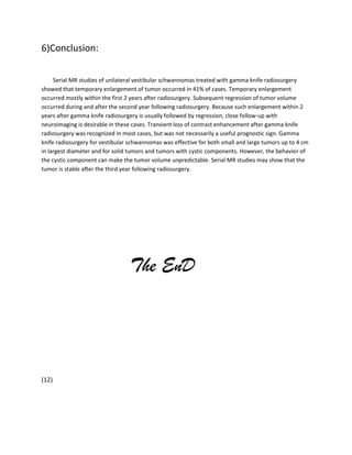6)Conclusion:
Serial MR studies of unilateral vestibular schwannomas treated with gamma knife radiosurgery
showed that temporary enlargement of tumor occurred in 41% of cases. Temporary enlargement
occurred mostly within the first 2 years after radiosurgery. Subsequent regression of tumor volume
occurred during and after the second year following radiosurgery. Because such enlargement within 2
years after gamma knife radiosurgery is usually followed by regression, close follow-up with
neuroimaging is desirable in these cases. Transient loss of contrast enhancement after gamma knife
radiosurgery was recognized in most cases, but was not necessarily a useful prognostic sign. Gamma
knife radiosurgery for vestibular schwannomas was effective for both small and large tumors up to 4 cm
in largest diameter and for solid tumors and tumors with cystic components. However, the behavior of
the cystic component can make the tumor volume unpredictable. Serial MR studies may show that the
tumor is stable after the third year following radiosurgery.

The EnD

(12)

 