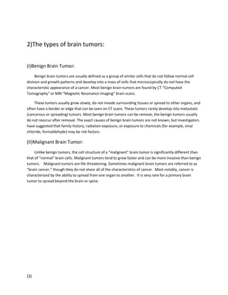 2)The types of brain tumors:
(I)Benign Brain Tumor:
Benign brain tumors are usually defined as a group of similar cells that do not follow normal cell
division and growth patterns and develop into a mass of cells that microscopically do not have the
characteristic appearance of a cancer. Most benign brain tumors are found by CT “Computed
Tomography” or MRI “Magnetic Resonance Imaging” brain scans.
These tumors usually grow slowly, do not invade surrounding tissues or spread to other organs, and
often have a border or edge that can be seen on CT scans. These tumors rarely develop into metastatic
(cancerous or spreading) tumors. Most benign brain tumors can be remove, the benign tumors usually
do not reoccur after removal. The exact causes of benign brain tumors are not known, but investigators
have suggested that family history, radiation exposure, or exposure to chemicals (for example, vinyl
chloride, formaldehyde) may be risk factors.

(II)Malignant Brain Tumor:
Unlike benign tumors, the cell structure of a “malignant” brain tumor is significantly different than
that of “normal” brain cells. Malignant tumors tend to grow faster and can be more invasive than benign
tumors. Malignant tumors are life threatening. Sometimes malignant brain tumors are referred to as
“brain cancer,” though they do not share all of the characteristics of cancer. Most notably, cancer is
characterized by the ability to spread from one organ to another. It is very rare for a primary brain
tumor to spread beyond the brain or spine.

(3)

 